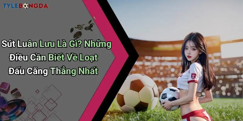 Sút Luân Lưu Là Gì? Những Điều Cần Biết Về Loạt Đấu Căng Thẳng Nhất