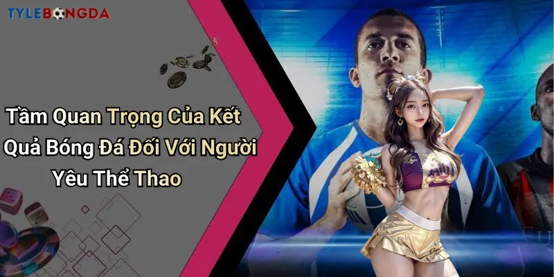 Tầm Quan Trọng Của Kết Quả Bóng Đá Đối Với Người Yêu Thể Thao