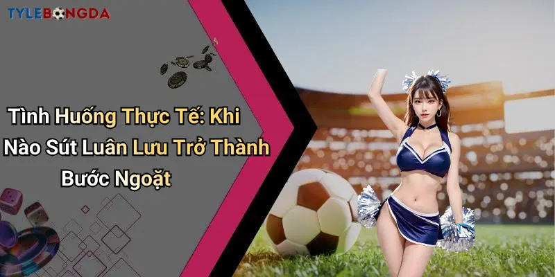 Tình Huống Thực Tế: Khi Nào Sút Luân Lưu Trở Thành Bước Ngoặt