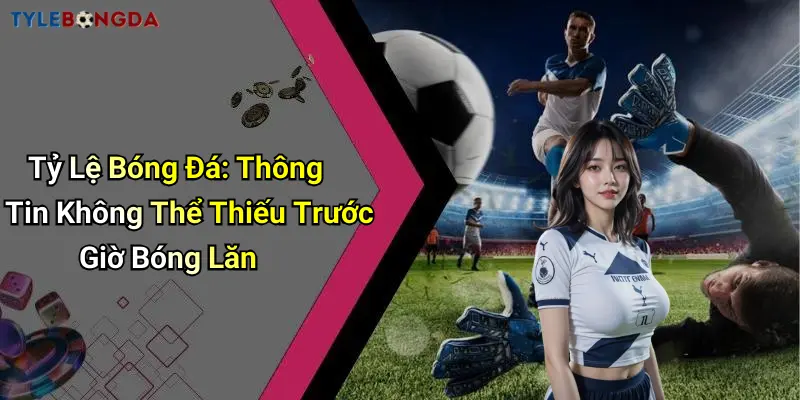 Tỷ Lệ Bóng Đá: Thông Tin Không Thể Thiếu Trước Giờ Bóng Lăn